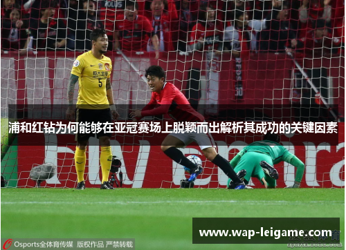 浦和红钻为何能够在亚冠赛场上脱颖而出解析其成功的关键因素