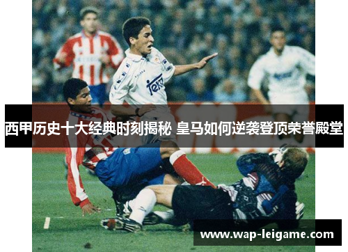西甲历史十大经典时刻揭秘 皇马如何逆袭登顶荣誉殿堂