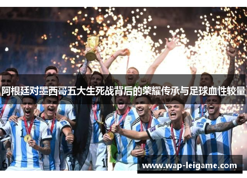 阿根廷对墨西哥五大生死战背后的荣耀传承与足球血性较量